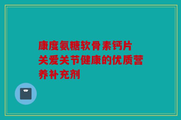 康度氨糖软骨素钙片 关爱关节健康的优质营养补充剂