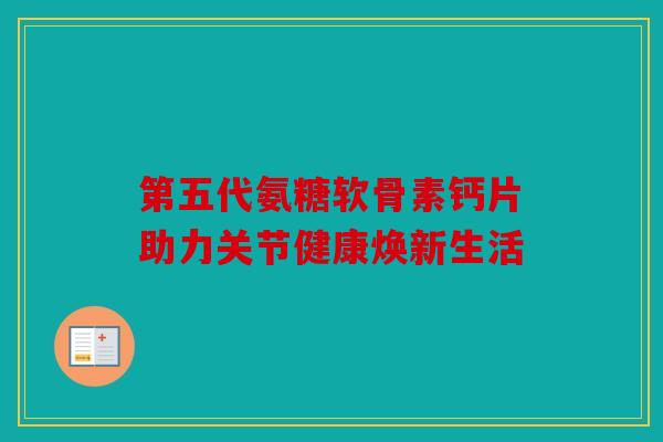 第五代氨糖软骨素钙片助力关节健康焕新生活