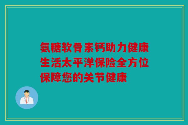 氨糖软骨素钙助力健康生活太平洋保险全方位保障您的关节健康