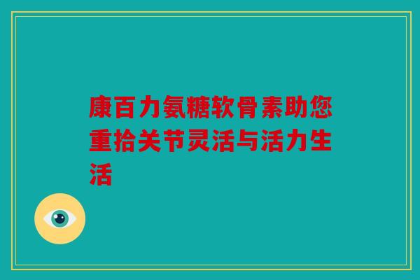 康百力氨糖软骨素助您重拾关节灵活与活力生活