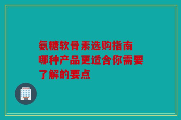 氨糖软骨素选购指南 哪种产品更适合你需要了解的要点