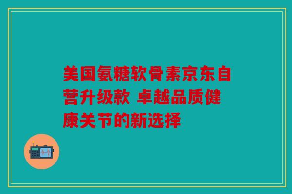 美国氨糖软骨素京东自营升级款 卓越品质健康关节的新选择