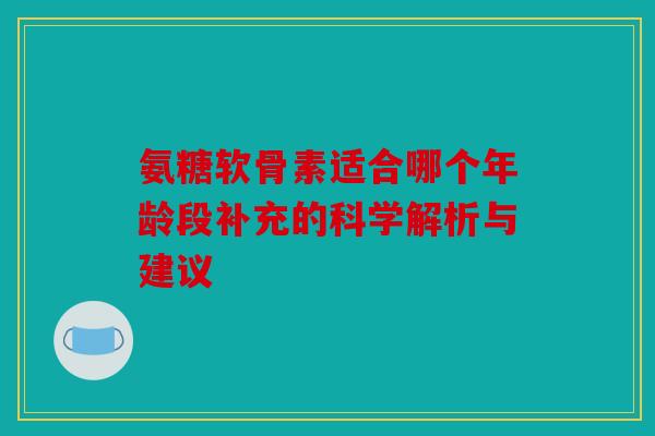 氨糖软骨素适合哪个年龄段补充的科学解析与建议