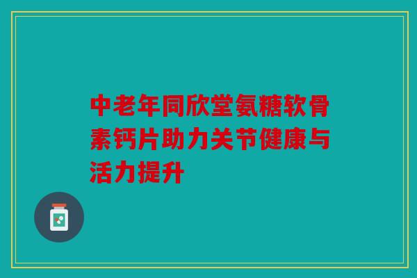 中老年同欣堂氨糖软骨素钙片助力关节健康与活力提升