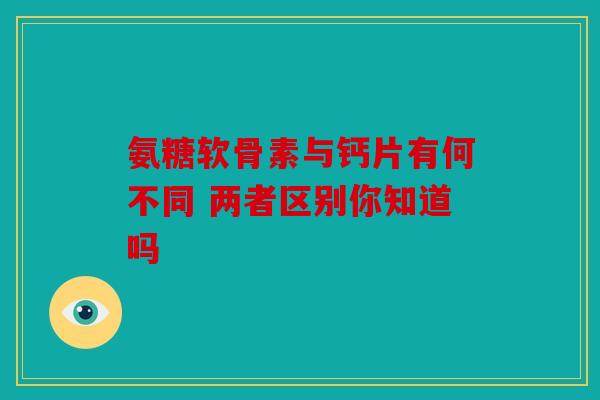 氨糖软骨素与钙片有何不同 两者区别你知道吗