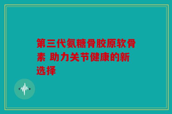 第三代氨糖骨胶原软骨素 助力关节健康的新选择