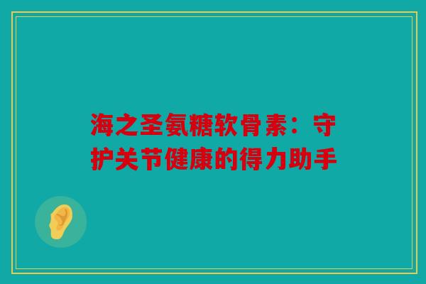 海之圣氨糖软骨素：守护关节健康的得力助手