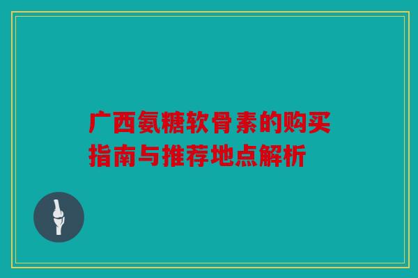 广西氨糖软骨素的购买指南与推荐地点解析