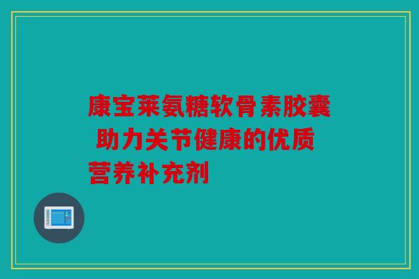 康宝莱氨糖软骨素胶囊 助力关节健康的优质营养补充剂