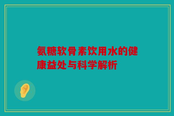 氨糖软骨素饮用水的健康益处与科学解析