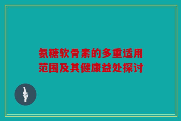 氨糖软骨素的多重适用范围及其健康益处探讨