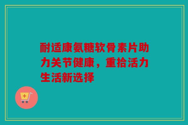 耐适康氨糖软骨素片助力关节健康，重拾活力生活新选择