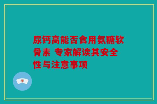 尿钙高能否食用氨糖软骨素 专家解读其安全性与注意事项