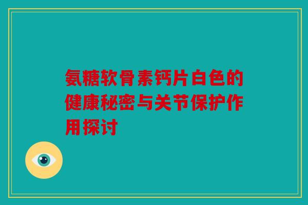 氨糖软骨素钙片白色的健康秘密与关节保护作用探讨