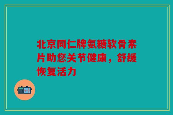 北京同仁牌氨糖软骨素片助您关节健康，舒缓恢复活力