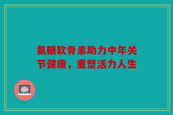 氨糖软骨素助力中年关节健康，重塑活力人生