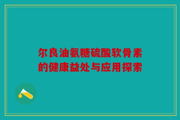 尔良油氨糖硫酸软骨素的健康益处与应用探索