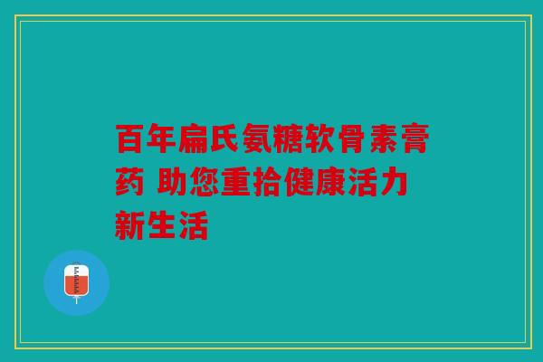 百年扁氏氨糖软骨素膏药 助您重拾健康活力新生活