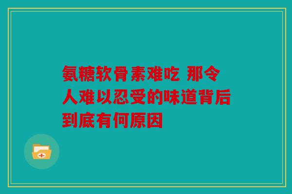 氨糖软骨素难吃 那令人难以忍受的味道背后到底有何原因