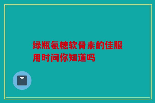 绿瓶氨糖软骨素的佳服用时间你知道吗