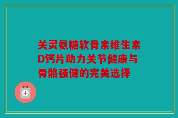 关灵氨糖软骨素维生素D钙片助力关节健康与骨骼强健的完美选择