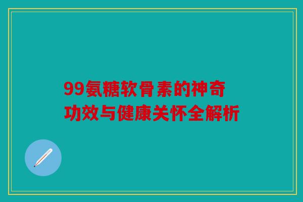 99氨糖软骨素的神奇功效与健康关怀全解析