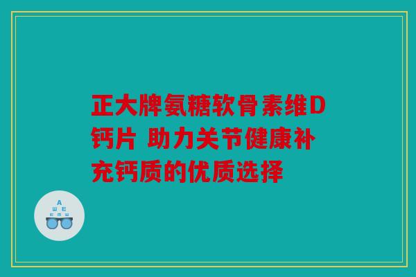 正大牌氨糖软骨素维D钙片 助力关节健康补充钙质的优质选择