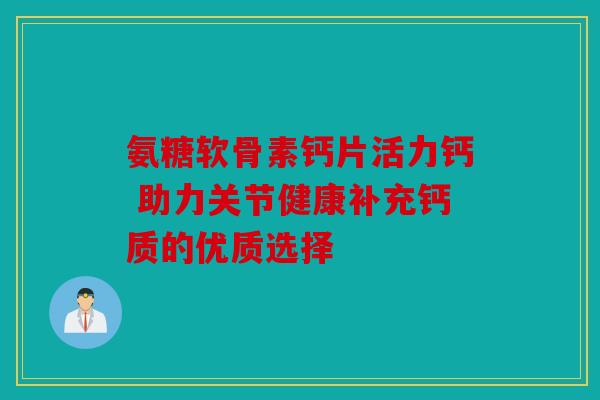 氨糖软骨素钙片活力钙 助力关节健康补充钙质的优质选择