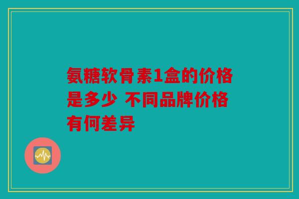 氨糖软骨素1盒的价格是多少 不同品牌价格有何差异