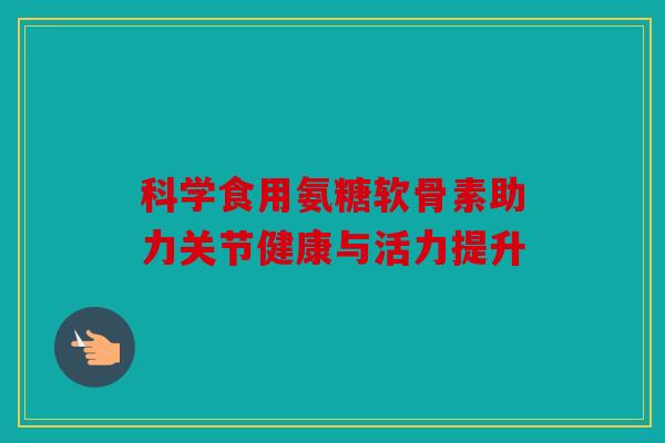 科学食用氨糖软骨素助力关节健康与活力提升