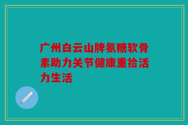 广州白云山牌氨糖软骨素助力关节健康重拾活力生活