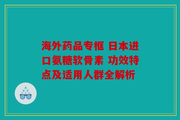 海外药品专框 日本进口氨糖软骨素 功效特点及适用人群全解析