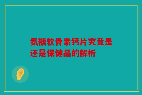 氨糖软骨素钙片究竟是还是保健品的解析