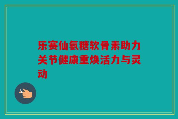 乐赛仙氨糖软骨素助力关节健康重焕活力与灵动