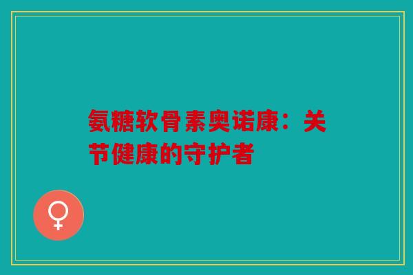 氨糖软骨素奥诺康：关节健康的守护者