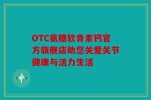 OTC氨糖软骨素钙官方旗舰店助您关爱关节健康与活力生活