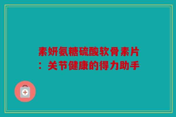 素妍氨糖硫酸软骨素片：关节健康的得力助手