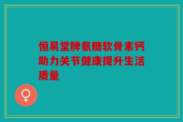 恒易堂牌氨糖软骨素钙助力关节健康提升生活质量