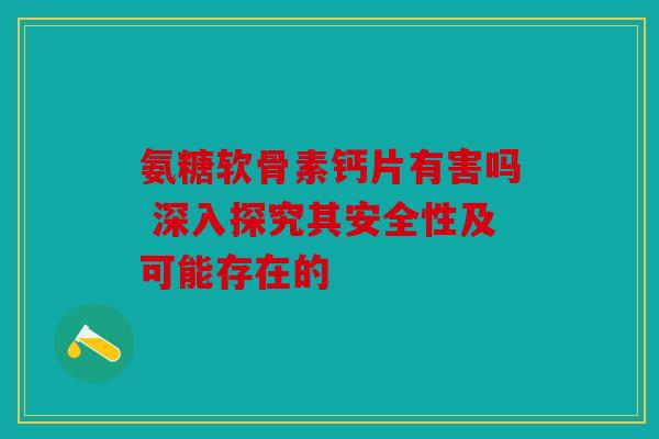 氨糖软骨素钙片有害吗 深入探究其安全性及可能存在的