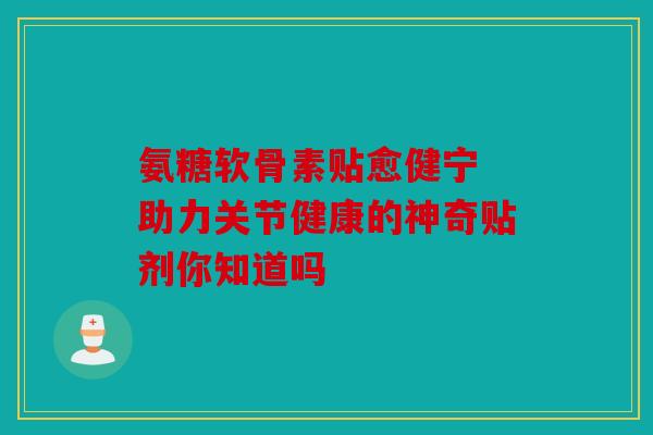 氨糖软骨素贴愈健宁 助力关节健康的神奇贴剂你知道吗