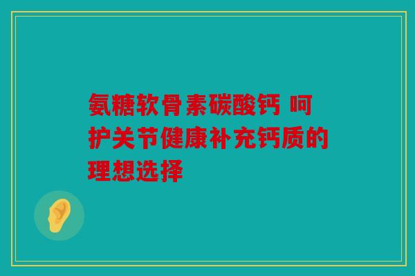 氨糖软骨素碳酸钙 呵护关节健康补充钙质的理想选择