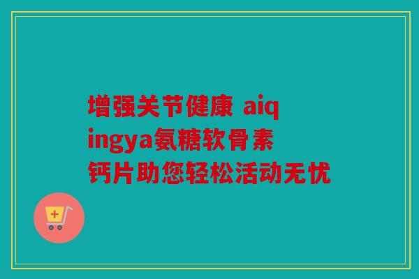 增强关节健康 aiqingya氨糖软骨素钙片助您轻松活动无忧