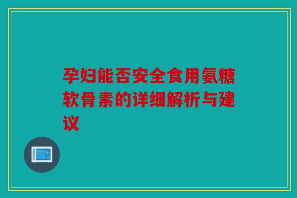 孕妇能否安全食用氨糖软骨素的详细解析与建议