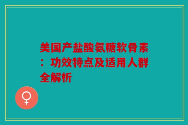 美国产盐酸氨糖软骨素：功效特点及适用人群全解析