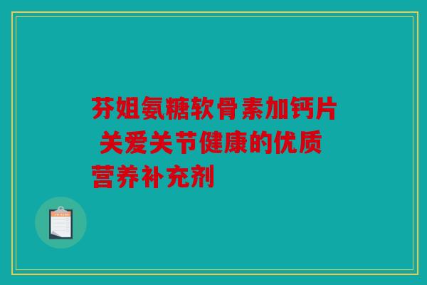 芬姐氨糖软骨素加钙片 关爱关节健康的优质营养补充剂