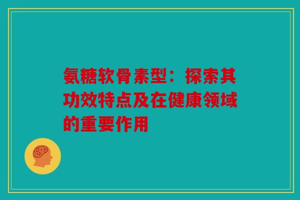 氨糖软骨素型：探索其功效特点及在健康领域的重要作用