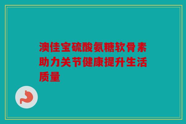 澳佳宝硫酸氨糖软骨素助力关节健康提升生活质量