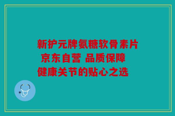 新护元牌氨糖软骨素片 京东自营 品质保障健康关节的贴心之选