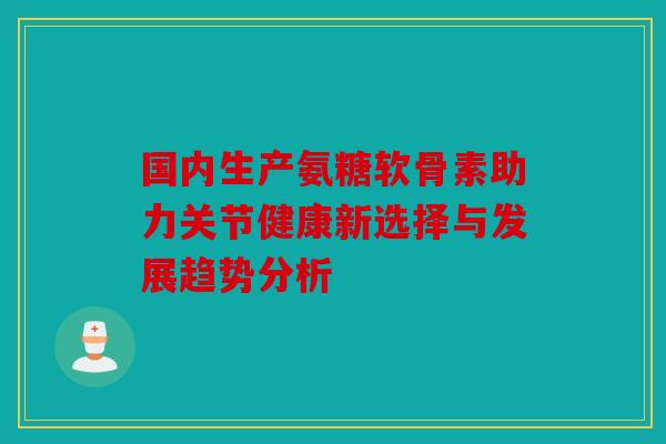 国内生产氨糖软骨素助力关节健康新选择与发展趋势分析