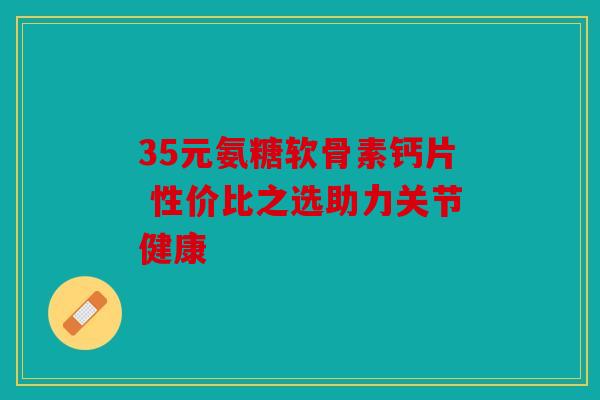 35元氨糖软骨素钙片 性价比之选助力关节健康